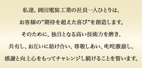 私達、岡田電装工業の社員一人ひとりは、お客様の”期待を超えた喜び”を創造します。そのために、独自となる高い技術力を磨き、共有し、お互いに助け合い、尊敬しあい、叱咤激励し、感謝と向上心をもってチャレンジし続けることを誓います。
